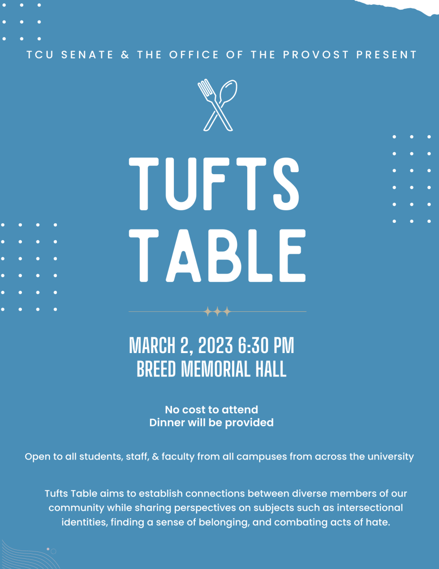 A Flyer for Tufts Table that reads: TCU Senate and the Office of the Provost Present Tufts Table on March 2, 2023 in Breed Memorial Hall. No cost to attend and dinner will be provided. Open to all students, staff, & faculty from all campuses from across the university. Tufts Table aims to establish connections between diverse members of our community while sharing perspectives on subjects such as intersectional identities, finding a sense of belonging, and combating acts of hate.